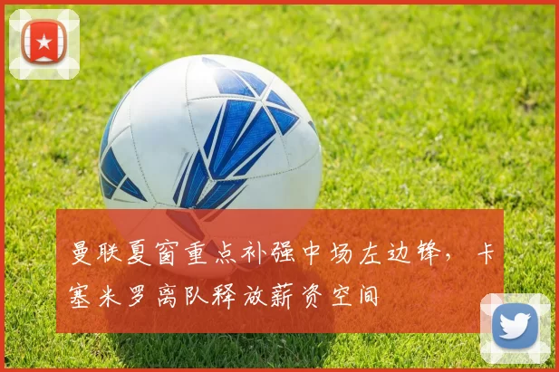 曼联夏窗重点补强中场左边锋，卡塞米罗离队释放薪资空间