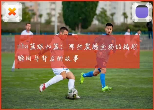 nba篮球扣篮：那些震撼全场的精彩瞬间与背后的故事