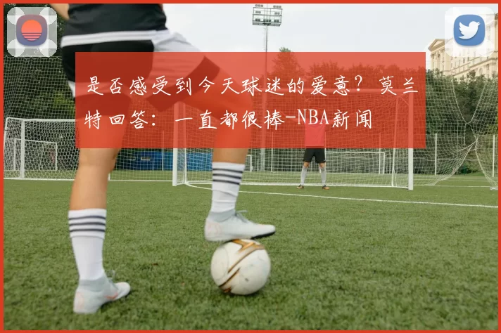 是否感受到今天球迷的爱意？莫兰特回答：一直都很棒-NBA新闻