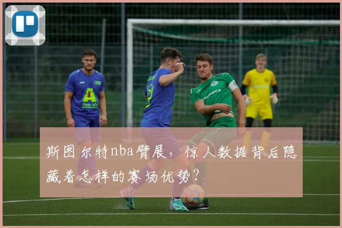 斯图尔特nba臂展，惊人数据背后隐藏着怎样的赛场优势？