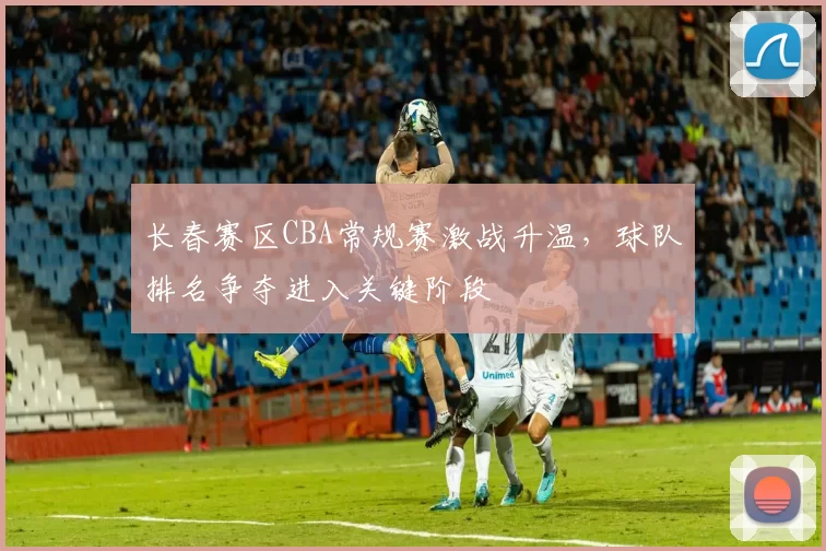 长春赛区CBA常规赛激战升温，球队排名争夺进入关键阶段