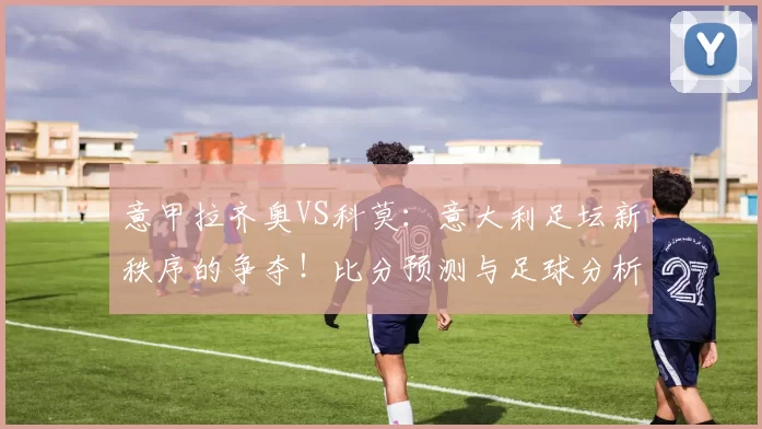 意甲拉齐奥VS科莫：意大利足坛新秩序的争夺！比分预测与足球分析_国米_罗马