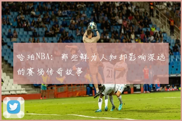 哈珀NBA：那些鲜为人知却影响深远的赛场传奇故事