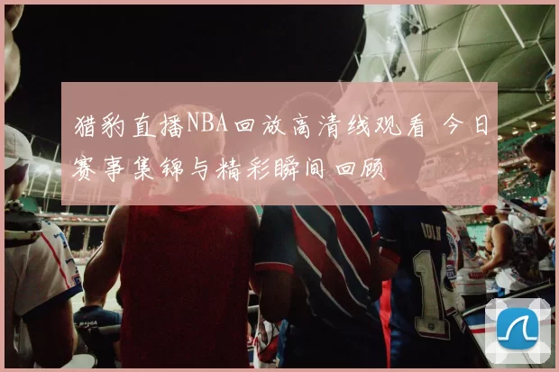 猎豹直播NBA回放高清线观看 今日赛事集锦与精彩瞬间回顾
