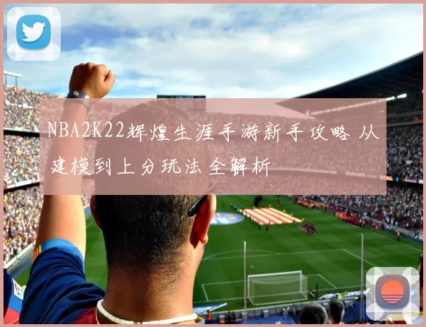 NBA2K22辉煌生涯手游新手攻略 从建模到上分玩法全解析