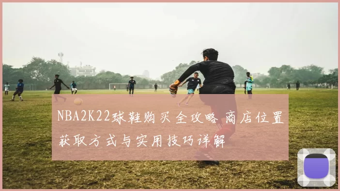 NBA2K22球鞋购买全攻略 商店位置获取方式与实用技巧详解