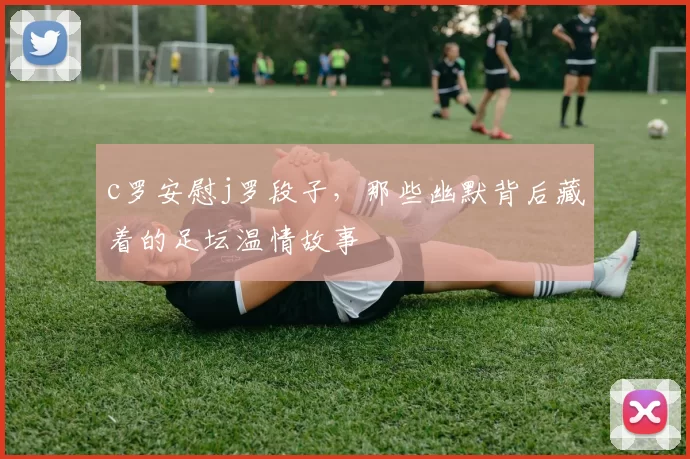 c罗安慰j罗段子，那些幽默背后藏着的足坛温情故事