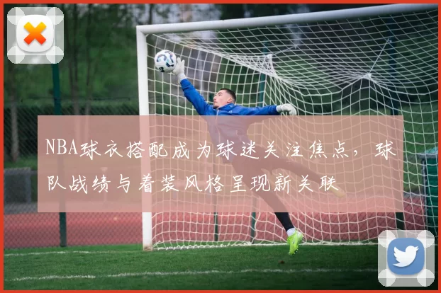 NBA球衣搭配成为球迷关注焦点，球队战绩与着装风格呈现新关联