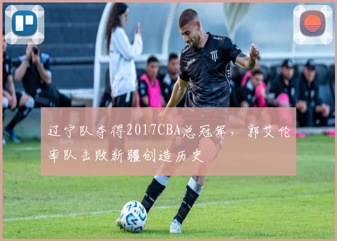 辽宁队夺得2017CBA总冠军，郭艾伦率队击败新疆创造历史