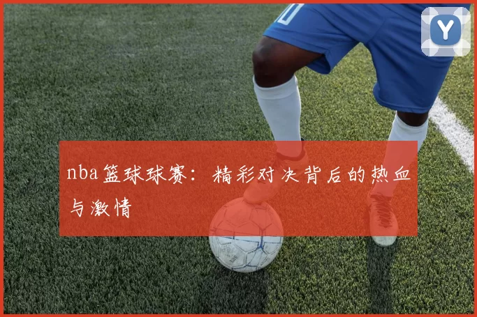 nba篮球球赛：精彩对决背后的热血与激情