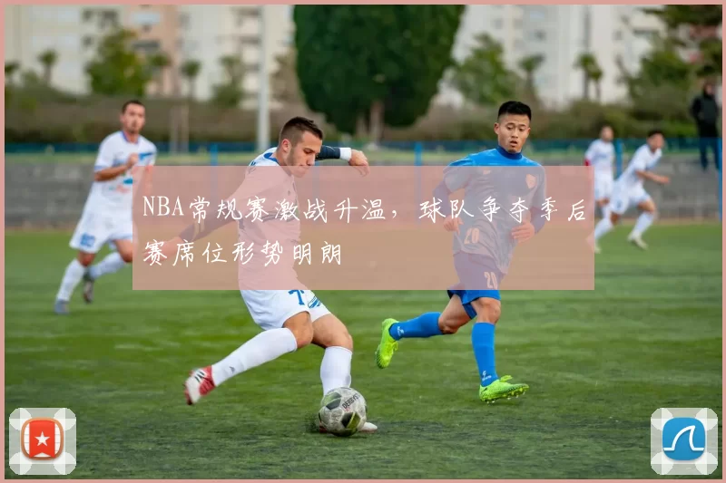 NBA常规赛激战升温,球队争夺季后赛席位形势明朗