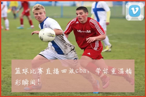 篮球比赛直播回放cba，带你重温精彩瞬间！