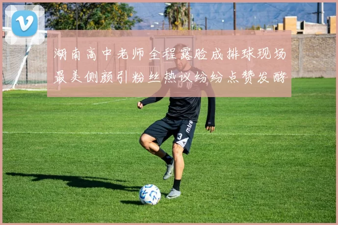 湖南高中老师全程露脸成排球现场最美侧颜引粉丝热议纷纷点赞发酵