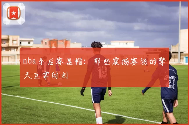 nba季后赛盖帽：那些震撼赛场的擎天巨掌时刻