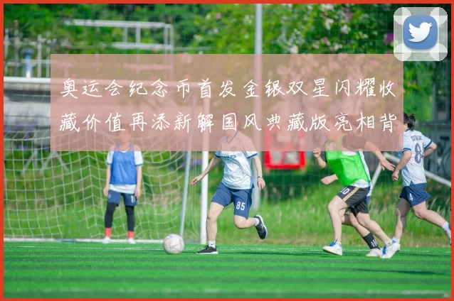 奥运会纪念币首发金银双星闪耀收藏价值再添新解国风典藏版亮相背后